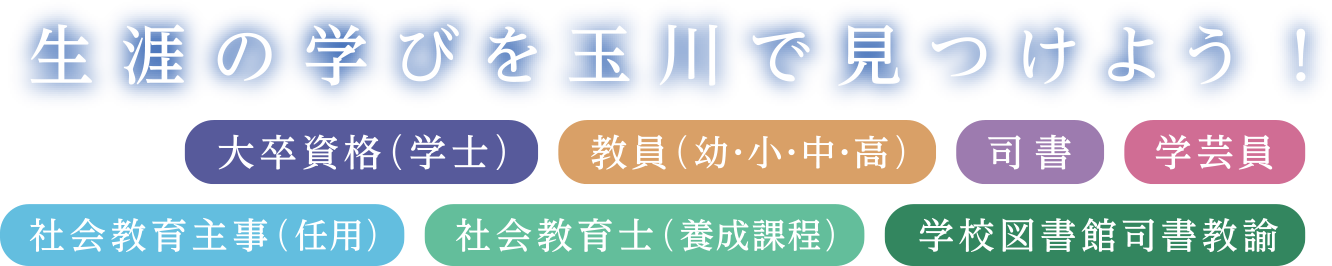 生涯の学びを玉川で見つけよう！ 大卒資格、教員（幼・小・中・高）、司書、学芸員、社会教育士（任用）、社会教育士（養成課程）、学校図書館司書教諭