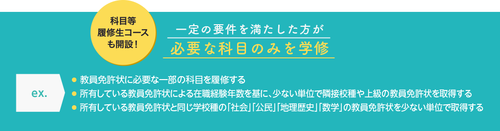 一定の要件を満たした方が必要な科目のみを学修　● 教員免許状に必要な一部の科目を履修する　● 所有している教員免許状による在職経験年数を基に、少ない単位で隣接校種や上級の教員免許状を取得する　● 所有している教員免許状と同じ学校種の「社会」「公民」「数学」の教員免許状を少ない単位で取得する