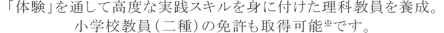 「自然科学」に対する深い理解をベースに活躍できる理科教員を養成します小学校教員（二種）の免許も取得可能です